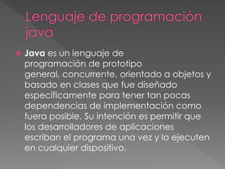  Java es un lenguaje de 
programación de prototipo 
general, concurrente, orientado a objetos y 
basado en clases que fue diseñado 
específicamente para tener tan pocas 
dependencias de implementación como 
fuera posible. Su intención es permitir que 
los desarrolladores de aplicaciones 
escriban el programa una vez y lo ejecuten 
en cualquier dispositivo. 
 