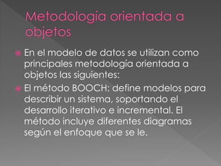  En el modelo de datos se utilizan como 
principales metodología orientada a 
objetos las siguientes: 
 El método BOOCH: define modelos para 
describir un sistema, soportando el 
desarrollo iterativo e incremental. El 
método incluye diferentes diagramas 
según el enfoque que se le. 
 