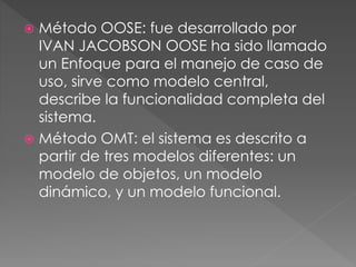  Método OOSE: fue desarrollado por 
IVAN JACOBSON OOSE ha sido llamado 
un Enfoque para el manejo de caso de 
uso, sirve como modelo central, 
describe la funcionalidad completa del 
sistema. 
 Método OMT: el sistema es descrito a 
partir de tres modelos diferentes: un 
modelo de objetos, un modelo 
dinámico, y un modelo funcional. 
 