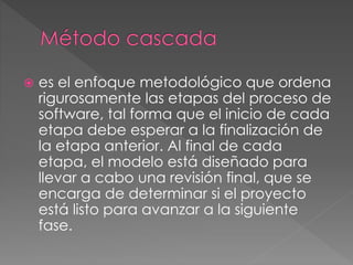  es el enfoque metodológico que ordena 
rigurosamente las etapas del proceso de 
software, tal forma que el inicio de cada 
etapa debe esperar a la finalización de 
la etapa anterior. Al final de cada 
etapa, el modelo está diseñado para 
llevar a cabo una revisión final, que se 
encarga de determinar si el proyecto 
está listo para avanzar a la siguiente 
fase. 
 