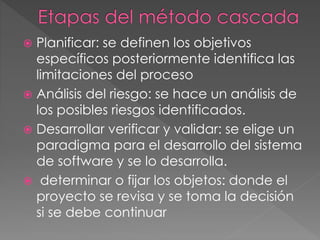  Planificar: se definen los objetivos 
específicos posteriormente identifica las 
limitaciones del proceso 
 Análisis del riesgo: se hace un análisis de 
los posibles riesgos identificados. 
 Desarrollar verificar y validar: se elige un 
paradigma para el desarrollo del sistema 
de software y se lo desarrolla. 
 determinar o fijar los objetos: donde el 
proyecto se revisa y se toma la decisión 
si se debe continuar 
 