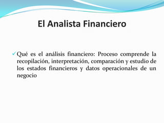 El Analista Financiero

 Qué es el análisis financiero: Proceso comprende la
 recopilación, interpretación, comparación y estudio de
 los estados financieros y datos operacionales de un
 negocio
 
