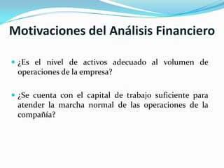 Motivaciones del Análisis Financiero

 ¿Es el nivel de activos adecuado al volumen de
 operaciones de la empresa?

 ¿Se cuenta con el capital de trabajo suficiente para
 atender la marcha normal de las operaciones de la
 compañía?
 