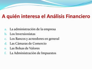 A quién interesa el Análisis Financiero

 a. La administración de la empresa
 b. Los Inversionistas
 c. Los Bancos y acreedores en general
 d. Las Cámaras de Comercio
 e. Las Bolsas de Valores
 f.   La Administración de Impuestos
 