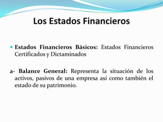 Los Estados Financieros

 Estados Financieros Básicos: Estados Financieros
 Certificados y Dictaminados

a- Balance General: Representa la situación de los
  activos, pasivos de una empresa así como también el
  estado de su patrimonio.
 