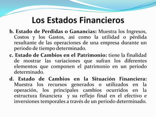 Los Estados Financieros
b. Estado de Perdidas o Ganancias: Muestra los Ingresos,
  Costos y los Gastos, así como la utilidad o pérdida
  resultante de las operaciones de una empresa durante un
  periodo de tiempo determinado.
c. Estado de Cambios en el Patrimonio: tiene la finalidad
  de mostrar las variaciones que sufran los diferentes
  elementos que componen el patrimonio en un periodo
  determinado.
d. Estado de Cambios en la Situación Financiera:
  Muestra los recursos generados o utilizados en la
  operación, los principales cambios ocurridos en la
  estructura financiera y su reflejo final en el efectivo e
  inversiones temporales a través de un periodo determinado.
 