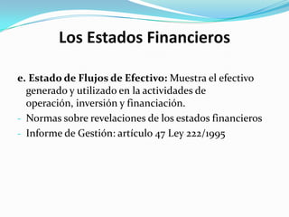 Los Estados Financieros

e. Estado de Flujos de Efectivo: Muestra el efectivo
  generado y utilizado en la actividades de
  operación, inversión y financiación.
- Normas sobre revelaciones de los estados financieros
- Informe de Gestión: artículo 47 Ley 222/1995
 