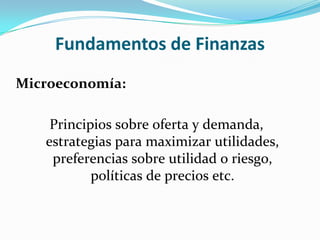 Fundamentos de Finanzas
Microeconomía:

    Principios sobre oferta y demanda,
   estrategias para maximizar utilidades,
    preferencias sobre utilidad o riesgo,
           políticas de precios etc.
 