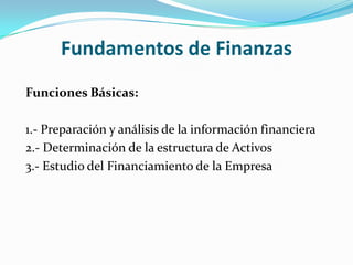 Fundamentos de Finanzas
Funciones Básicas:

1.- Preparación y análisis de la información financiera
2.- Determinación de la estructura de Activos
3.- Estudio del Financiamiento de la Empresa
 