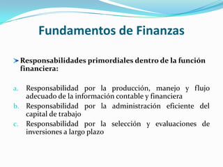 Fundamentos de Finanzas

     Responsabilidades primordiales dentro de la función
     financiera:

a. Responsabilidad por la producción, manejo y flujo
   adecuado de la información contable y financiera
b. Responsabilidad por la administración eficiente del
   capital de trabajo
c. Responsabilidad por la selección y evaluaciones de
   inversiones a largo plazo
 
