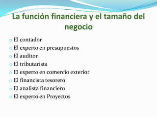 La función financiera y el tamaño del
                negocio
o El contador
o El experto en presupuestos
o El auditor
o El tributarista
o El experto en comercio exterior
o El financista tesorero
o El analista financiero
o El experto en Proyectos
 