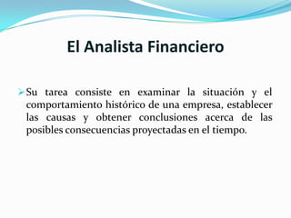 El Analista Financiero

 Su tarea consiste en examinar la situación y el
 comportamiento histórico de una empresa, establecer
 las causas y obtener conclusiones acerca de las
 posibles consecuencias proyectadas en el tiempo.
 
