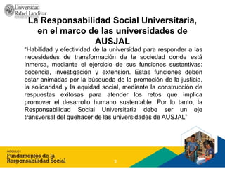La Responsabilidad Social Universitaria,
en el marco de las universidades de
AUSJAL
“Habilidad y efectividad de la universidad para responder a las
necesidades de transformación de la sociedad donde está
inmersa, mediante el ejercicio de sus funciones sustantivas:
docencia, investigación y extensión. Estas funciones deben
estar animadas por la búsqueda de la promoción de la justicia,
la solidaridad y la equidad social, mediante la construcción de
respuestas exitosas para atender los retos que implica
promover el desarrollo humano sustentable. Por lo tanto, la
Responsabilidad Social Universitaria debe ser un eje
transversal del quehacer de las universidades de AUSJAL”
2
 