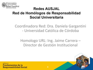 Redes AUSJAL
Red de Homólogos de Responsabilidad
Social Universitaria
Coordinadora Red: Dra. Daniela Gargantini
- Universidad Católica de Córdoba
Homologo URL: Ing. Jaime Carrera –
Director de Gestión Institucional
3
 