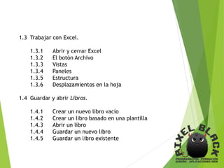1.3 Trabajar con Excel.
1.3.1 Abrir y cerrar Excel
1.3.2 El botón Archivo
1.3.3 Vistas
1.3.4 Paneles
1.3.5 Estructura
1.3.6 Desplazamientos en la hoja
1.4 Guardar y abrir Libros.
1.4.1 Crear un nuevo libro vacío
1.4.2 Crear un libro basado en una plantilla
1.4.3 Abrir un libro
1.4.4 Guardar un nuevo libro
1.4.5 Guardar un libro existente
 
