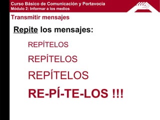 Curso Básico de Comunicación y Portavocía
Módulo 2: Informar a los medios

Transmitir mensajes

 Repite los mensajes:
        REPÍTELOS

        REPÍTELOS
        REPÍTELOS
        RE-PÍ-TE-LOS !!!
 