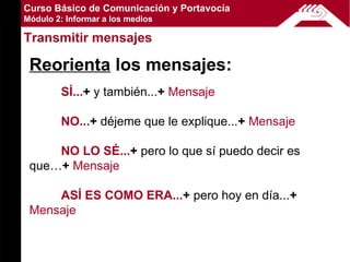 Curso Básico de Comunicación y Portavocía
Módulo 2: Informar a los medios

Transmitir mensajes

 Reorienta los mensajes:
        SÍ...+ y también...+ Mensaje

        NO...+ déjeme que le explique...+ Mensaje

     NO LO SÉ...+ pero lo que sí puedo decir es
 que…+ Mensaje

     ASÍ ES COMO ERA...+ pero hoy en día...+
 Mensaje
 