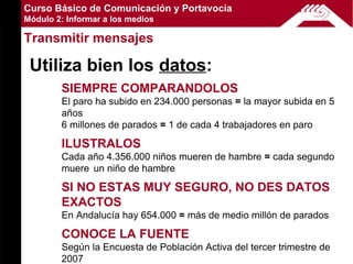 Curso Básico de Comunicación y Portavocía
Módulo 2: Informar a los medios

Transmitir mensajes

 Utiliza bien los datos:
        SIEMPRE COMPARANDOLOS
        El paro ha subido en 234.000 personas = la mayor subida en 5
        años
        6 millones de parados = 1 de cada 4 trabajadores en paro

        ILUSTRALOS
        Cada año 4.356.000 niños mueren de hambre = cada segundo
        muere un niño de hambre

        SI NO ESTAS MUY SEGURO, NO DES DATOS
        EXACTOS
        En Andalucía hay 654.000 = más de medio millón de parados

        CONOCE LA FUENTE
        Según la Encuesta de Población Activa del tercer trimestre de
        2007
 