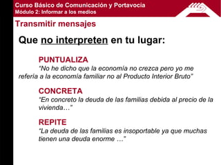 Curso Básico de Comunicación y Portavocía
Módulo 2: Informar a los medios

Transmitir mensajes

 Que no interpreten en tu lugar:
        PUNTUALIZA
        “No he dicho que la economía no crezca pero yo me
 refería a la economía familiar no al Producto Interior Bruto”

        CONCRETA
        “En concreto la deuda de las familias debida al precio de la
        vivienda…”

        REPITE
        “La deuda de las familias es insoportable ya que muchas
        tienen una deuda enorme …”
 