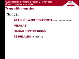 Curso Básico de Comunicación y Portavocía
Módulo 2: Informar a los medios

Transmitir mensajes

 Nunca:
        ATAQUES A UN PERIODISTA (Sólo puedes perder)
        MIENTAS
        HAGAS CONFIDENCIAS
        TE RELAJES (¡No te fíes!)
 