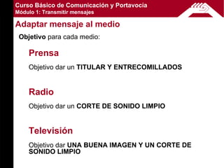 Curso Básico de Comunicación y Portavocía
Módulo 1: Transmitir mensajes

Adaptar mensaje al medio
 Objetivo para cada medio:

    Prensa
    Objetivo dar un TITULAR Y ENTRECOMILLADOS


    Radio
    Objetivo dar un CORTE DE SONIDO LIMPIO


    Televisión
    Objetivo dar UNA BUENA IMAGEN Y UN CORTE DE
    SONIDO LIMPIO
 