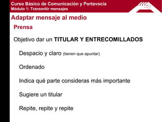 Curso Básico de Comunicación y Portavocía
Módulo 1: Transmitir mensajes

Adaptar mensaje al medio
 Prensa

 Objetivo dar un TITULAR Y ENTRECOMILLADOS

    Despacio y claro (tienen que apuntar)

    Ordenado

    Indica qué parte consideras más importante

    Sugiere un titular

    Repite, repite y repite
 