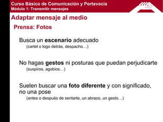 Curso Básico de Comunicación y Portavocía
Módulo 1: Transmitir mensajes

Adaptar mensaje al medio
 Prensa: Fotos

    Busca un escenario adecuado
       (cartel o logo detrás, despacho…)



    No hagas gestos ni posturas que puedan perjudicarte
       (suspiros, agobios…)



    Suelen buscar una foto diferente y con significado,
    no una pose
       (antes o después de sentarte, un abrazo, un gesto…)
 
