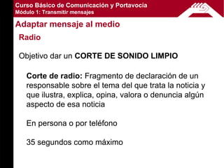 Curso Básico de Comunicación y Portavocía
Módulo 1: Transmitir mensajes

Adaptar mensaje al medio
 Radio

 Objetivo dar un CORTE DE SONIDO LIMPIO

    Corte de radio: Fragmento de declaración de un
    responsable sobre el tema del que trata la noticia y
    que ilustra, explica, opina, valora o denuncia algún
    aspecto de esa noticia

    En persona o por teléfono

    35 segundos como máximo
 