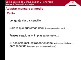 Curso Básico de Comunicación y Portavocía
Módulo 1: Transmitir mensajes

Adaptar mensaje al medio
 Radio

    Lenguaje claro y sencillo

    Sólo lo que queremos decir     (para que corten eso)


    Frases seguidas y limpias (evitar eeehhh…)

    Si nos sale mal, estropear el corte (estornudo, titubeo…)
    para repetirlo (siempre que no sea en directo)
 