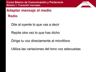 Curso Básico de Comunicación y Portavocía
Módulo 1: Transmitir mensajes

Adaptar mensaje al medio
 Radio

    Dile al oyente lo que vas a decir

    Repite otra vez lo que has dicho

    Dirige tu voz directamente al micrófono

    Utiliza las variaciones del tono voz adecuadas
 