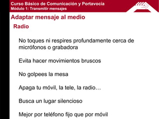 Curso Básico de Comunicación y Portavocía
Módulo 1: Transmitir mensajes

Adaptar mensaje al medio
 Radio

    No toques ni respires profundamente cerca de
    micrófonos o grabadora

    Evita hacer movimientos bruscos

    No golpees la mesa

    Apaga tu móvil, la tele, la radio…

    Busca un lugar silencioso

    Mejor por teléfono fijo que por móvil
 