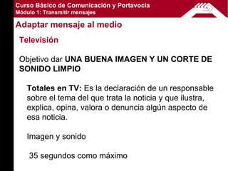 Curso Básico de Comunicación y Portavocía
Módulo 1: Transmitir mensajes

Adaptar mensaje al medio
 Televisión

 Objetivo dar UNA BUENA IMAGEN Y UN CORTE DE
 SONIDO LIMPIO

    Totales en TV: Es la declaración de un responsable
    sobre el tema del que trata la noticia y que ilustra,
    explica, opina, valora o denuncia algún aspecto de
    esa noticia.

    Imagen y sonido

    35 segundos como máximo
 