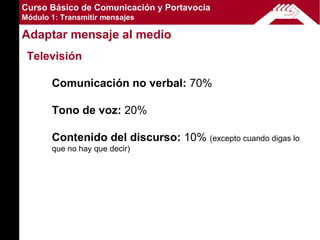 Curso Básico de Comunicación y Portavocía
Módulo 1: Transmitir mensajes

Adaptar mensaje al medio
 Televisión

       Comunicación no verbal: 70%

       Tono de voz: 20%

       Contenido del discurso: 10% (excepto cuando digas lo
       que no hay que decir)
 