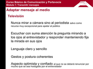 Curso Básico de Comunicación y Portavocía
Módulo 1: Transmitir mensajes

Adaptar mensaje al medio
 Televisión

    Nunca mirar a cámara sino al periodista           salvo como
    recurso muy excepcional para apelar al público


    Escuchar con suma atención la pregunta mirando a
    los ojos al entrevistador y responder manteniendo fija
    la mirada en sus ojos

    Lenguaje claro y sencillo

    Gestos y postura coherentes

    Aspecto optimista y confiado al que no se deberá renunciar por
    mucho que se sea hostigado por el entrevistador
 