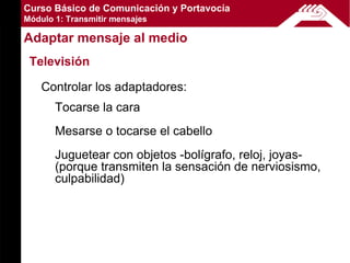 Curso Básico de Comunicación y Portavocía
Módulo 1: Transmitir mensajes

Adaptar mensaje al medio
 Televisión

    Controlar los adaptadores:
       Tocarse la cara
       Mesarse o tocarse el cabello
       Juguetear con objetos -bolígrafo, reloj, joyas-
       (porque transmiten la sensación de nerviosismo,
       culpabilidad)
 