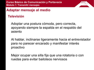 Curso Básico de Comunicación y Portavocía
Módulo 1: Transmitir mensajes

Adaptar mensaje al medio
 Televisión

    Adoptar una postura cómoda, pero correcta,
    apoyando siempre la espalda en el respaldo del
    asiento

    Al hablar, inclinarse ligeramente hacia el entrevistador
    para no parecer encarado y manifestar interés
    proactivo

    Mejor ocupar una silla fija que una rotatoria o con
    ruedas para evitar bailoteos nerviosos
 
