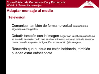 Curso Básico de Comunicación y Portavocía
Módulo 1: Transmitir mensajes

Adaptar mensaje al medio
 Televisión

    Comunicar también de forma no verbal                 ilustrando los
    argumentos con gestos

    Debatir también con la imagen               negar con la cabeza cuando no
    se está de acuerdo con lo que se dice, afirmar cuando se está de acuerdo,
    poner cara de sorpresa, indignación, expectación (sin exagerar)

    Recuerda que aunque no estés hablando, también
    pueden estar enfocándote
 