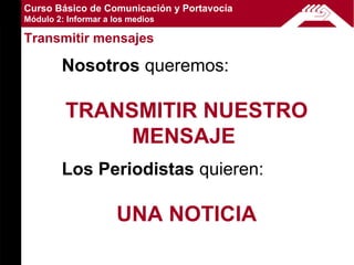 Curso Básico de Comunicación y Portavocía
Módulo 2: Informar a los medios

Transmitir mensajes

        Nosotros queremos:

         TRANSMITIR NUESTRO
              MENSAJE
        Los Periodistas quieren:

                      UNA NOTICIA
 