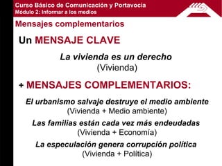 Curso Básico de Comunicación y Portavocía
Módulo 2: Informar a los medios

Mensajes complementarios

 Un MENSAJE CLAVE
                La vivienda es un derecho
                         (Vivienda)

 + MENSAJES COMPLEMENTARIOS:
   El urbanismo salvaje destruye el medio ambiente
              (Vivienda + Medio ambiente)
      Las familias están cada vez más endeudadas
                  (Vivienda + Economía)
       La especulación genera corrupción política
                  (Vivienda + Política)
 