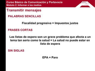 Curso Básico de Comunicación y Portavocía
Módulo 2: Informar a los medios

Transmitir mensajes
 PALABRAS SENCILLAS

             Fiscalidad progresiva = Impuestos justos

 FRASES CORTAS

  Las listas de espera son un grave problema que afecta a un
  tema tan serio como la salud = La salud no puede estar en
                         lista de espera

 SIN SIGLAS

                                  EPA = Paro
 