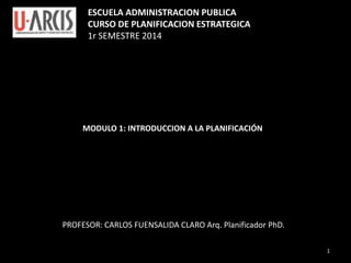 ESCUELA ADMINISTRACION PUBLICA
CURSO DE PLANIFICACION ESTRATEGICA
1r SEMESTRE 2014
MODULO 1: INTRODUCCION A LA PLANIFICACIÓN
PROFESOR: CARLOS FUENSALIDA CLARO Arq. Planificador PhD.
1
 