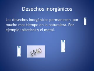 Desechos inorgánicos
Los desechos inorgánicos permanecen por
mucho mas tiempo en la naturaleza. Por
ejemplo: plásticos y el metal.
 