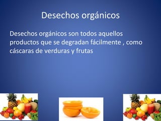 Desechos orgánicos
Desechos orgánicos son todos aquellos
productos que se degradan fácilmente , como
cáscaras de verduras y frutas
 