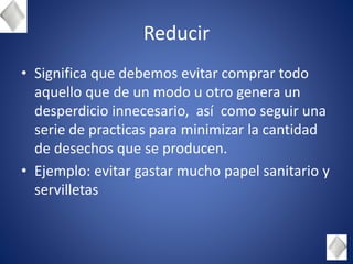 Reducir
• Significa que debemos evitar comprar todo
aquello que de un modo u otro genera un
desperdicio innecesario, así como seguir una
serie de practicas para minimizar la cantidad
de desechos que se producen.
• Ejemplo: evitar gastar mucho papel sanitario y
servilletas
 