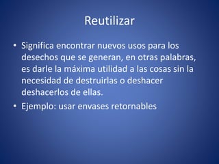 Reutilizar
• Significa encontrar nuevos usos para los
desechos que se generan, en otras palabras,
es darle la máxima utilidad a las cosas sin la
necesidad de destruirlas o deshacer
deshacerlos de ellas.
• Ejemplo: usar envases retornables
 