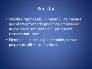 Reciclar
• Significa reprocesar un material, de manera
que al transformarlo podemos emplear de
nuevo sin la necesidad de usar nuevos
recursos naturales.
• Ejemplo: el papel se puede moler, se hace
pulpa y de allí se confeccionan
 