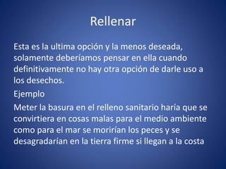Rellenar
Esta es la ultima opción y la menos deseada,
solamente deberíamos pensar en ella cuando
definitivamente no hay otra opción de darle uso a
los desechos.
Ejemplo
Meter la basura en el relleno sanitario haría que se
convirtiera en cosas malas para el medio ambiente
como para el mar se morirían los peces y se
desagradarían en la tierra firme si llegan a la costa
 