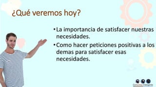 ¿Qué veremos hoy?
•La importancia de satisfacer nuestras
necesidades.
•Como hacer peticiones positivas a los
demas para satisfacer esas
necesidades.
 