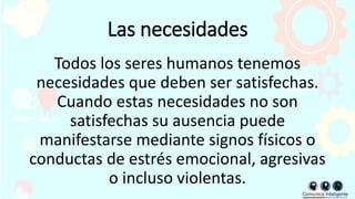 Las necesidades
Todos los seres humanos tenemos
necesidades que deben ser satisfechas.
Cuando estas necesidades no son
satisfechas su ausencia puede
manifestarse mediante signos físicos o
conductas de estrés emocional, agresivas
o incluso violentas.
 