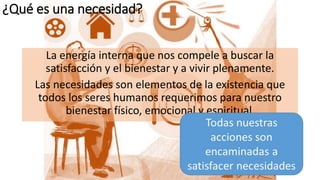 ¿Qué es una necesidad?
La energía interna que nos compele a buscar la
satisfacción y el bienestar y a vivir plenamente.
Las necesidades son elementos de la existencia que
todos los seres humanos requerimos para nuestro
bienestar físico, emocional y espiritual.
 